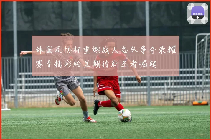 韩国足协杯重燃战火各队争夺荣耀赛季精彩纷呈期待新王者崛起
