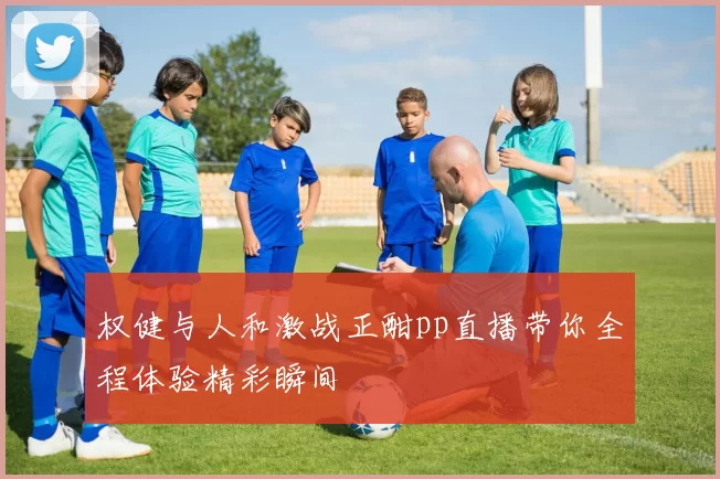 权健与人和激战正酣pp直播带你全程体验精彩瞬间