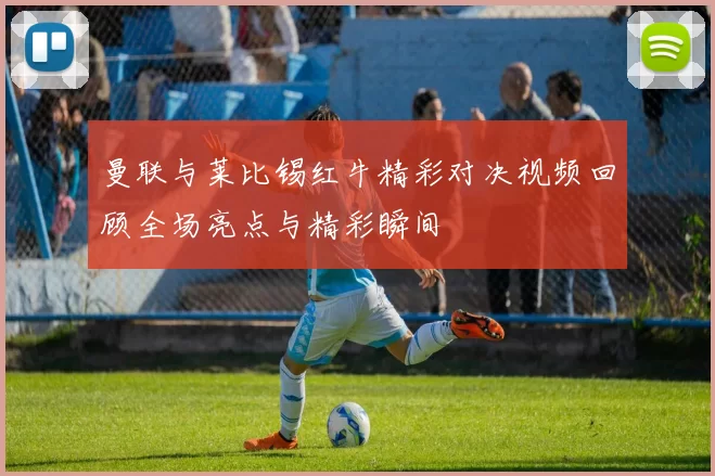 曼联与莱比锡红牛精彩对决视频回顾全场亮点与精彩瞬间