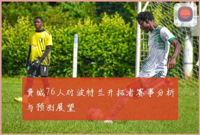 费城76人对波特兰开拓者赛事分析与预测展望