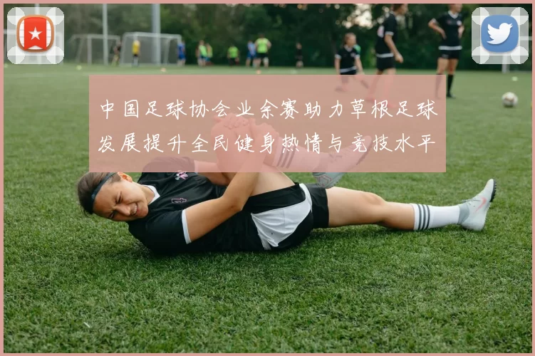 中国足球协会业余赛助力草根足球发展提升全民健身热情与竞技水平