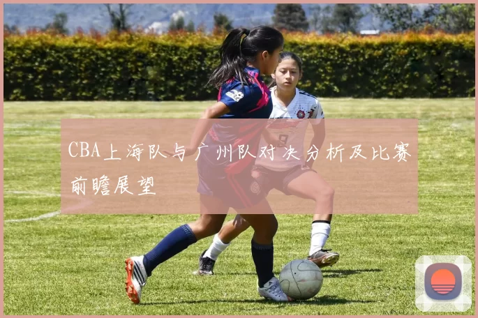 CBA上海队与广州队对决分析及比赛前瞻展望
