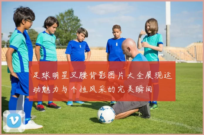 足球明星叉腰背影图片大全展现运动魅力与个性风采的完美瞬间