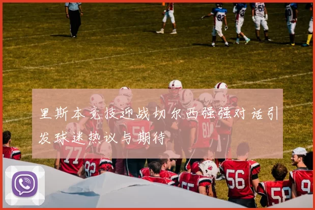 里斯本竞技迎战切尔西强强对话引发球迷热议与期待