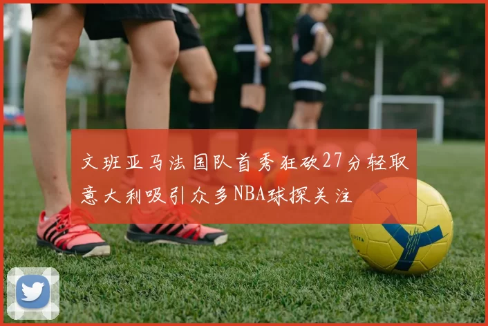 文班亚马法国队首秀狂砍27分轻取意大利吸引众多NBA球探关注