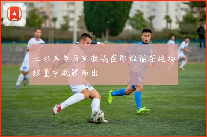 土尔库与马里激战在即谁能在这场较量中脱颖而出