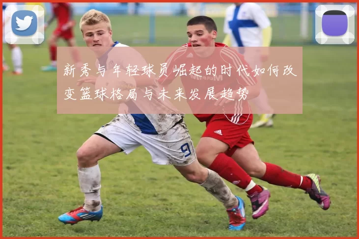 新秀与年轻球员崛起的时代如何改变篮球格局与未来发展趋势
