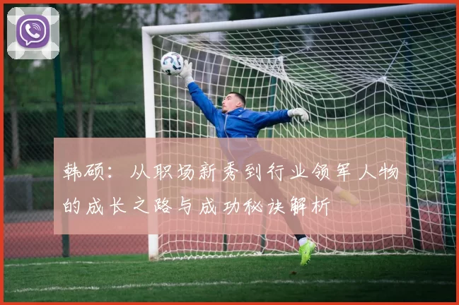 韩硕：从职场新秀到行业领军人物的成长之路与成功秘诀解析
