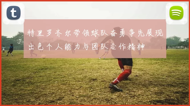 特里罗齐尔带领球队奋勇争先展现出色个人能力与团队合作精神