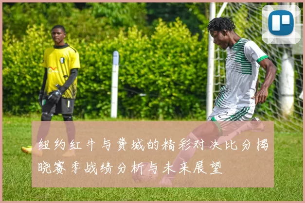 纽约红牛与费城的精彩对决比分揭晓赛季战绩分析与未来展望