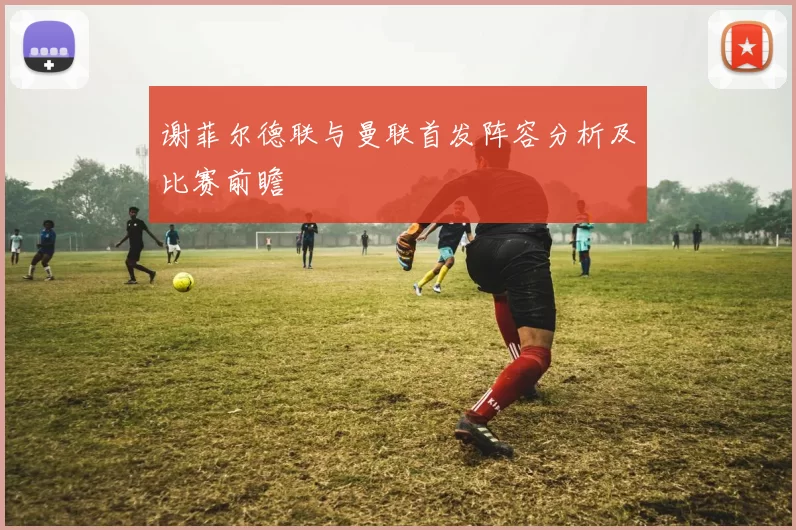 谢菲尔德联与曼联首发阵容分析及比赛前瞻