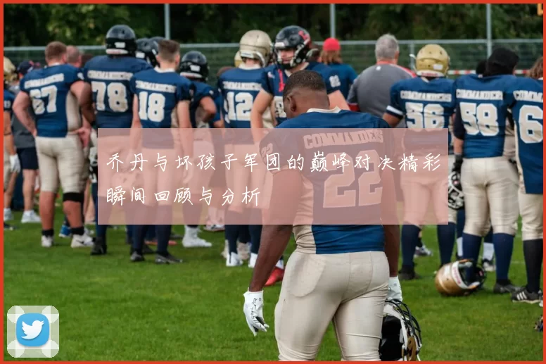 乔丹与坏孩子军团的巅峰对决精彩瞬间回顾与分析